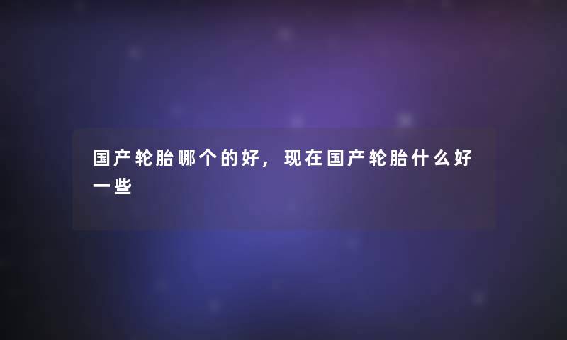 国产轮胎哪个的好,现在国产轮胎什么好一些