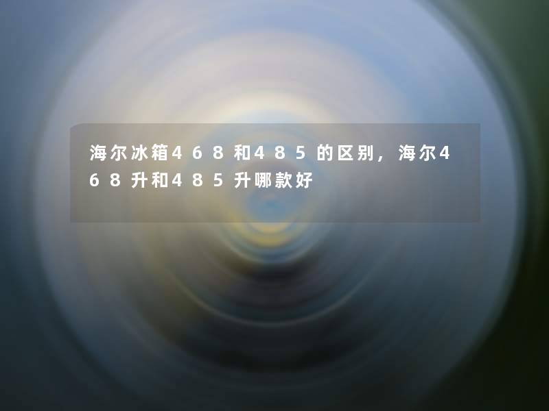 海尔冰箱468和485的区别,海尔468升和485升哪款好