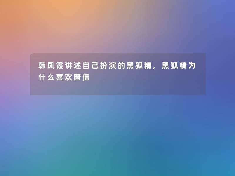韩凤霞讲述自己扮演的黑狐精,黑狐精为什么喜欢唐僧 韩凤霞讲述自己扮演的黑狐精,黑狐精为什么喜欢唐僧