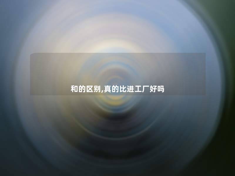 和的区别,真的比进工厂好吗 和的区别,真的比进工厂好吗