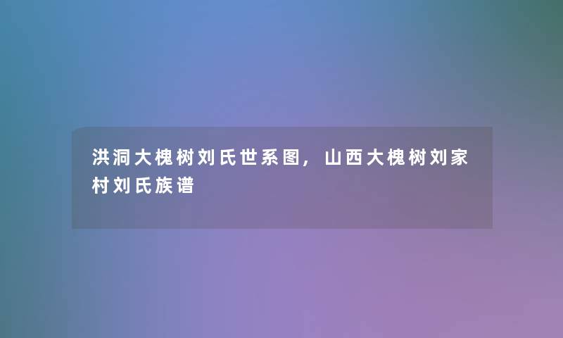 洪洞大槐树刘氏世系图,山西大槐树刘家村刘氏族谱 洪洞大槐树刘氏世系图,山西大槐树刘家村刘氏族谱