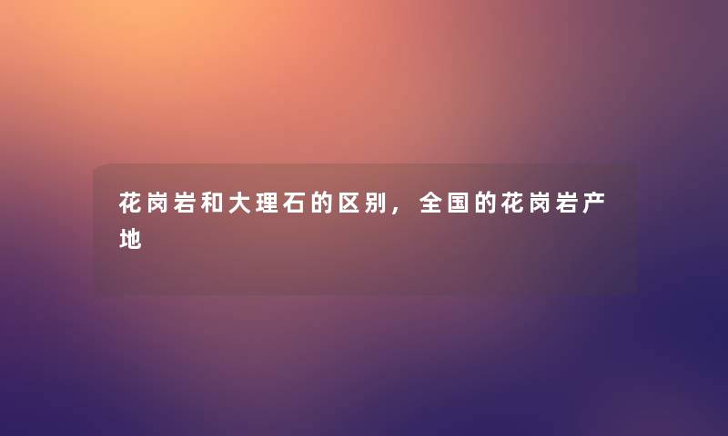 花岗岩和大理石的区别,全国的花岗岩产地
