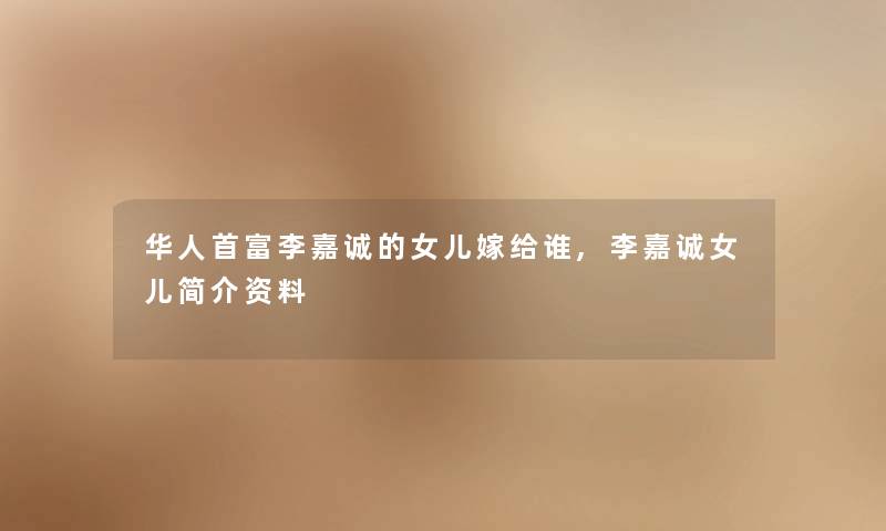 华人首富李嘉诚的女儿嫁给谁,李嘉诚女儿简介资料 华人首富李嘉诚的女儿嫁给谁,李嘉诚女儿简介资料