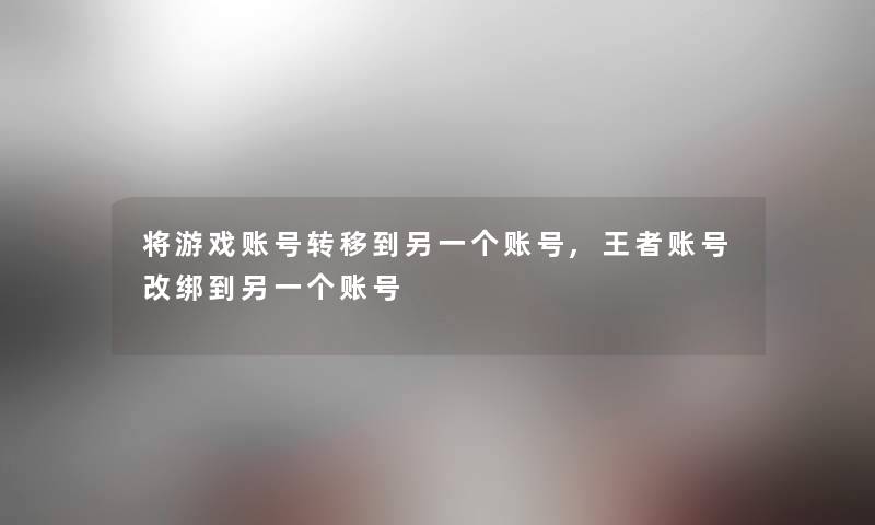 将游戏账号转移到另一个账号,王者账号改绑到另一个账号 将游戏账号转移到另一个账号,王者账号改绑到另一个账号