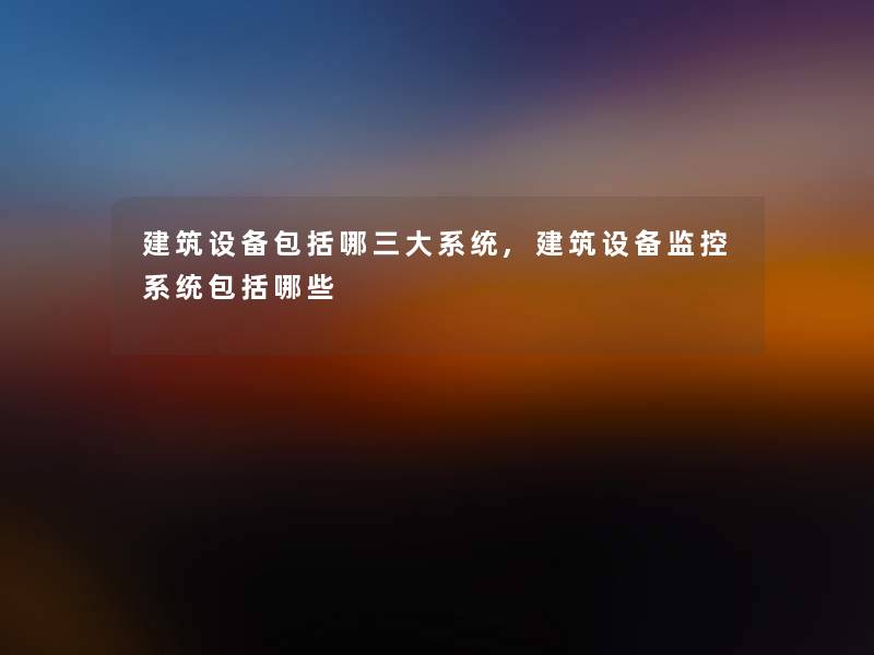 建筑设备包括哪三大系统,建筑设备监控系统包括哪些 建筑设备包括哪三大系统,建筑设备监控系统包括哪些