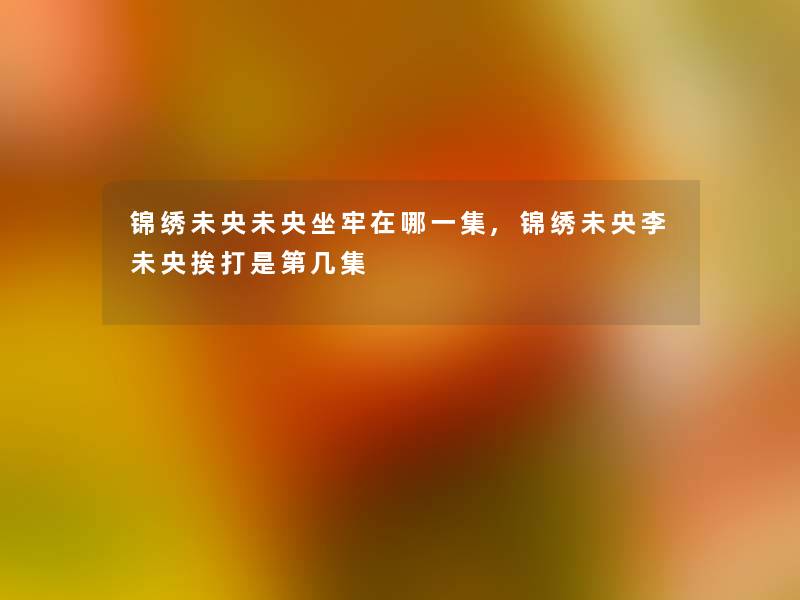 锦绣未央未央坐牢在哪一集,锦绣未央李未央挨打是第几集 锦绣未央未央坐牢在哪一集,锦绣未央李未央挨打是第几集
