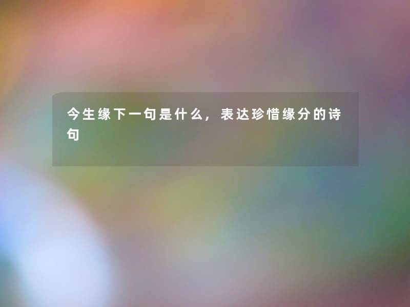 今生缘下一句是什么,表达珍惜缘分的诗句 今生缘下一句是什么,表达珍惜缘分的诗句