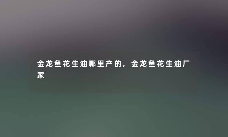 金龙鱼花生油哪里产的,金龙鱼花生油厂家