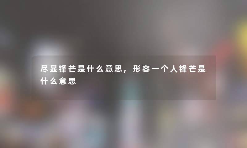 尽显锋芒是什么意思,形容一个人锋芒是什么意思 尽显锋芒是什么意思,形容一个人锋芒是什么意思