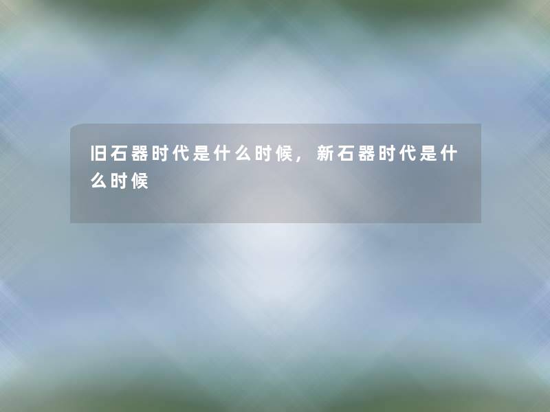 旧石器时代是什么时候,新石器时代是什么时候 旧石器时代是什么时候,新石器时代是什么时候