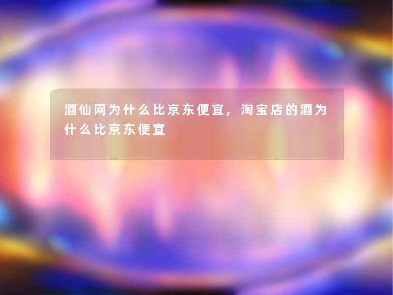 酒仙网为什么比京东便宜,淘宝店的酒为什么比京东便宜 酒仙网为什么比京东便宜,淘宝店的酒为什么比京东便宜
