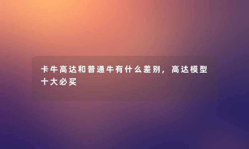 卡牛高达和普通牛有什么差别,高达一些必买 卡牛高达和普通牛有什么差别,高达一些必买