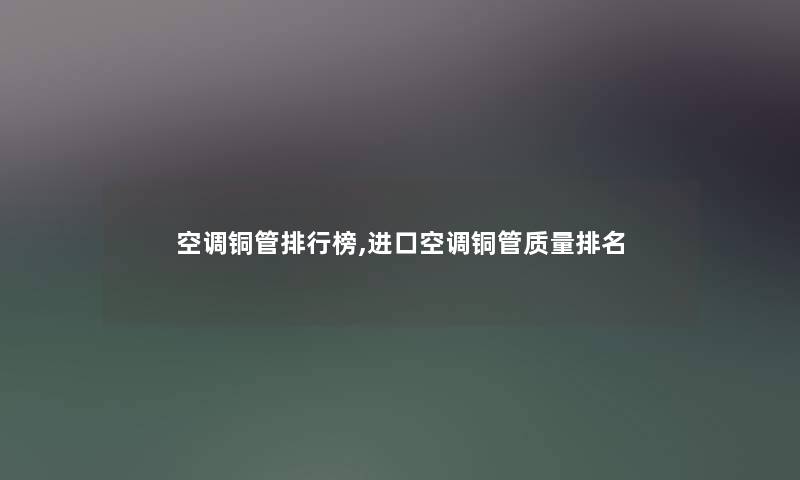 空调铜管整理榜,进口空调铜管质量推荐