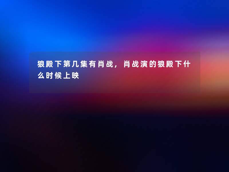 狼殿下第几集有肖战,肖战演的狼殿下什么时候上映 狼殿下第几集有肖战,肖战演的狼殿下什么时候上映