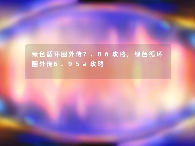 绿色循环圈外传7.06攻略,绿色循环圈外传6.95a攻略 绿色循环圈外传7.06攻略,绿色循环圈外传6.95a攻略