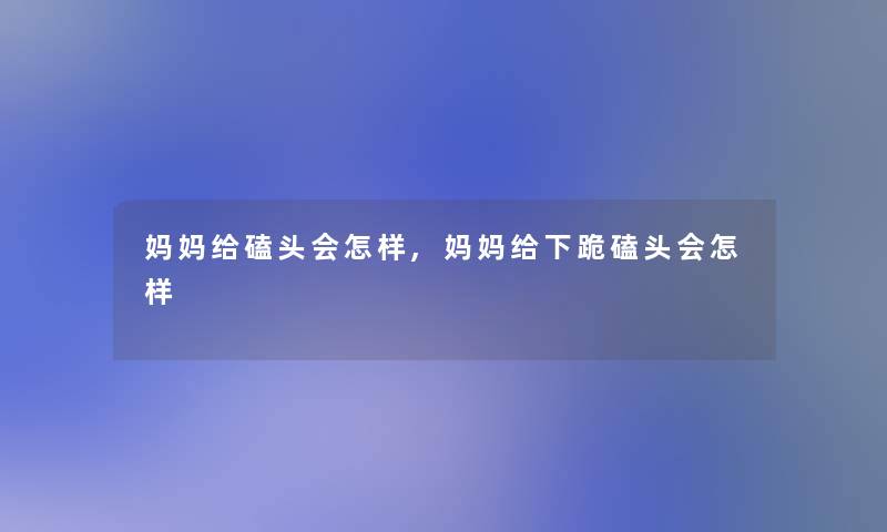 妈妈给磕头会怎样,妈妈给下跪磕头会怎样 妈妈给磕头会怎样,妈妈给下跪磕头会怎样