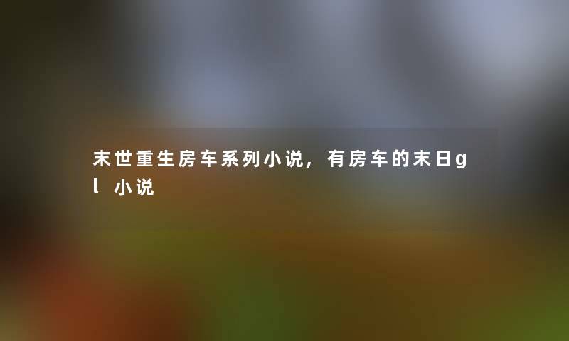 末世重生房车系列小说,有房车的末日gl小说 末世重生房车系列小说,有房车的末日gl小说
