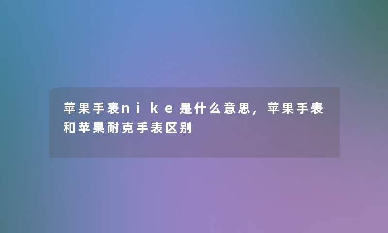苹果手表nike是什么意思,苹果手表和苹果耐克手表区别 苹果手表nike是什么意思,苹果手表和苹果耐克手表区别