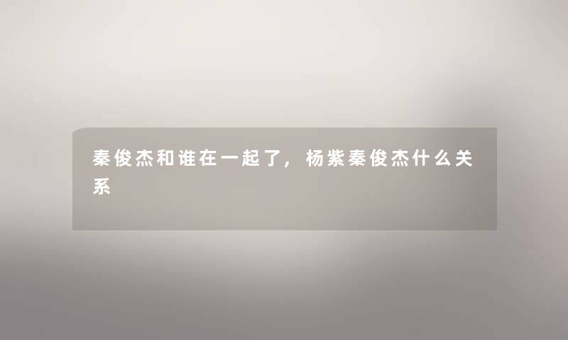 秦俊杰和谁在一起了,杨紫秦俊杰什么关系 秦俊杰和谁在一起了,杨紫秦俊杰什么关系