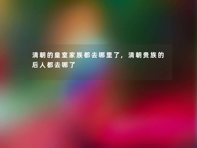 清朝的皇室家族都去哪里了,清朝贵族的后人都去哪了 清朝的皇室家族都去哪里了,清朝贵族的后人都去哪了