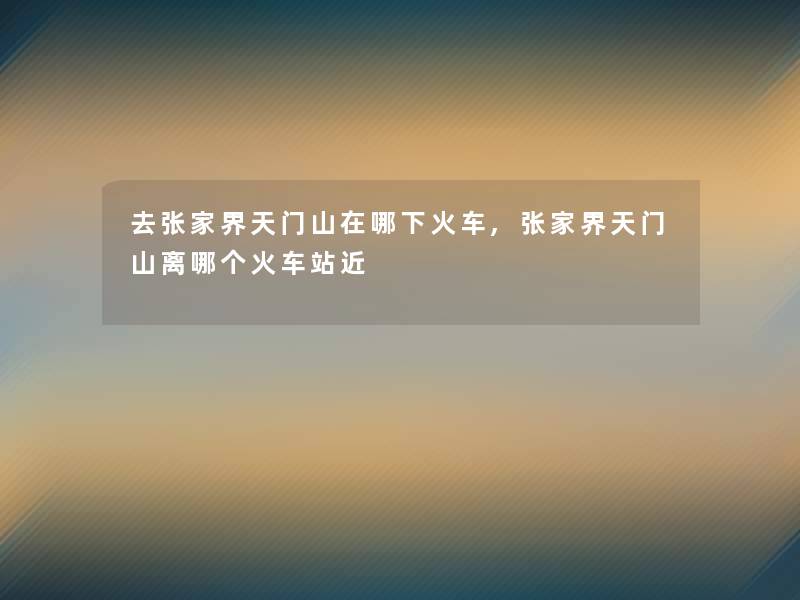 去张家界天门山在哪下火车,张家界天门山离哪个火车站近