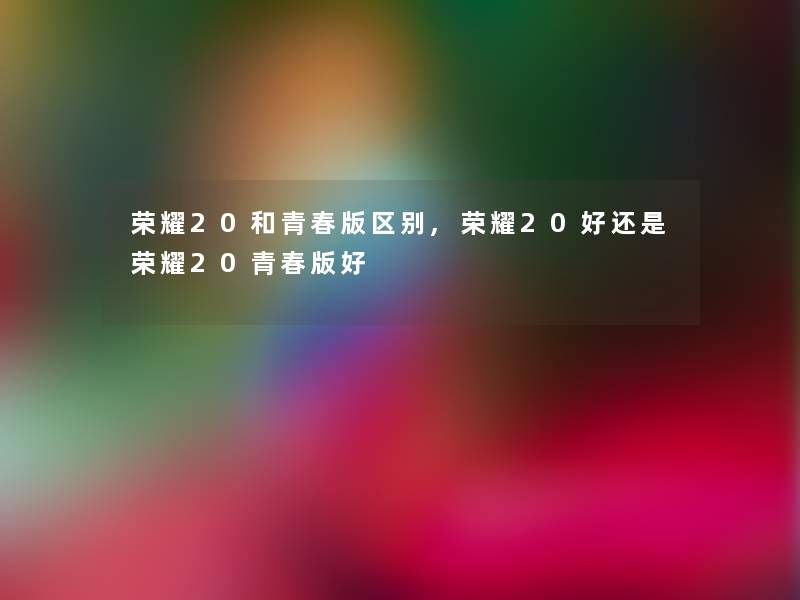 荣耀20和青春版区别,荣耀20好还是荣耀20青春版好 荣耀20和青春版区别,荣耀20好还是荣耀20青春版好