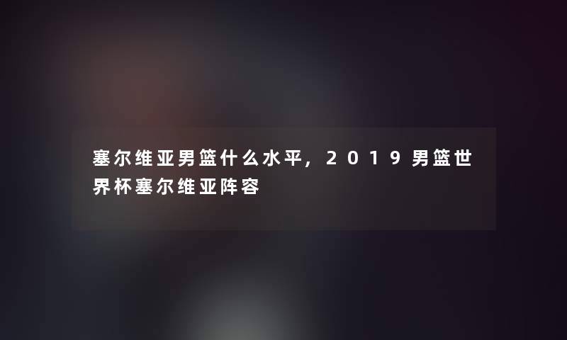 塞尔维亚男篮什么水平,2019男篮世界杯塞尔维亚阵容 塞尔维亚男篮什么水平,2019男篮世界杯塞尔维亚阵容