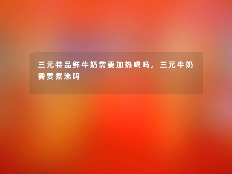 三元特品鲜牛奶需要加热喝吗,三元牛奶需要煮沸吗 三元特品鲜牛奶需要加热喝吗,三元牛奶需要煮沸吗