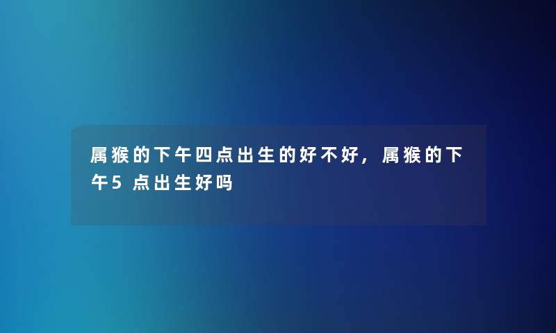 属猴的下午四点出生的好不好,属猴的下午5点出生好吗 属猴的下午四点出生的好不好,属猴的下午5点出生好吗