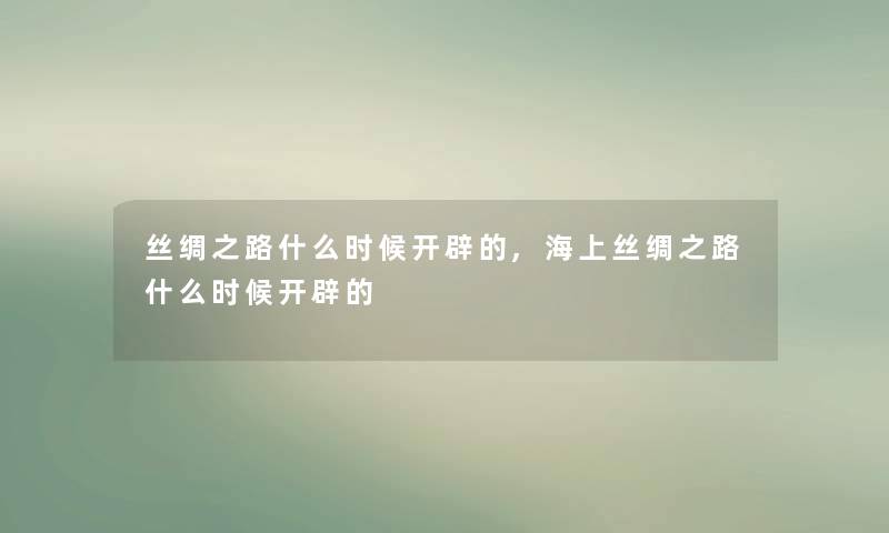 丝绸之路什么时候开辟的,海上丝绸之路什么时候开辟的 丝绸之路什么时候开辟的,海上丝绸之路什么时候开辟的
