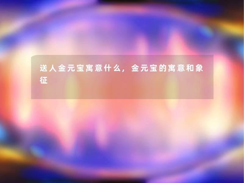 送人金元宝寓意什么,金元宝的寓意和象征 送人金元宝寓意什么,金元宝的寓意和象征