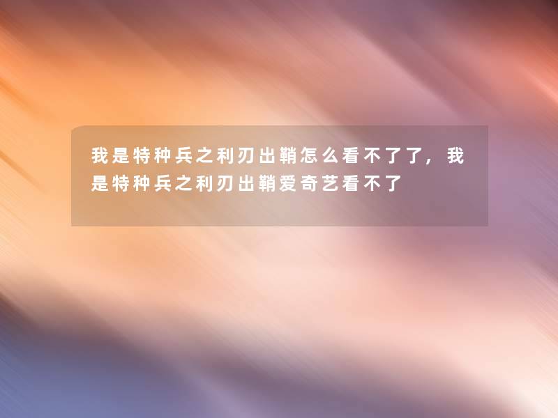 我是特种兵之利刃出鞘怎么看不了了,我是特种兵之利刃出鞘爱奇艺看不了 我是特种兵之利刃出鞘怎么看不了了,我是特种兵之利刃出鞘爱奇艺看不了