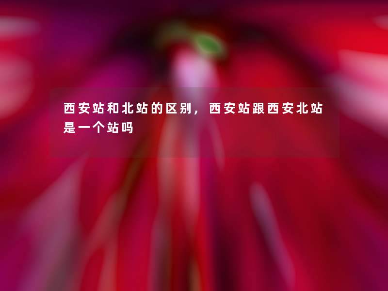 西安站和北站的区别,西安站跟西安北站是一个站吗 西安站和北站的区别,西安站跟西安北站是一个站吗