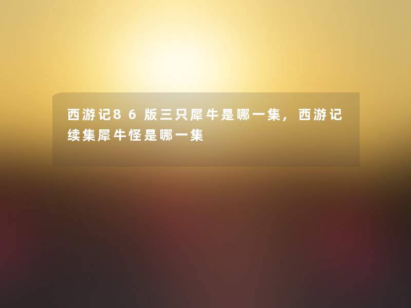 西游记86版三只犀牛是哪一集,西游记续集犀牛怪是哪一集 西游记86版三只犀牛是哪一集,西游记续集犀牛怪是哪一集
