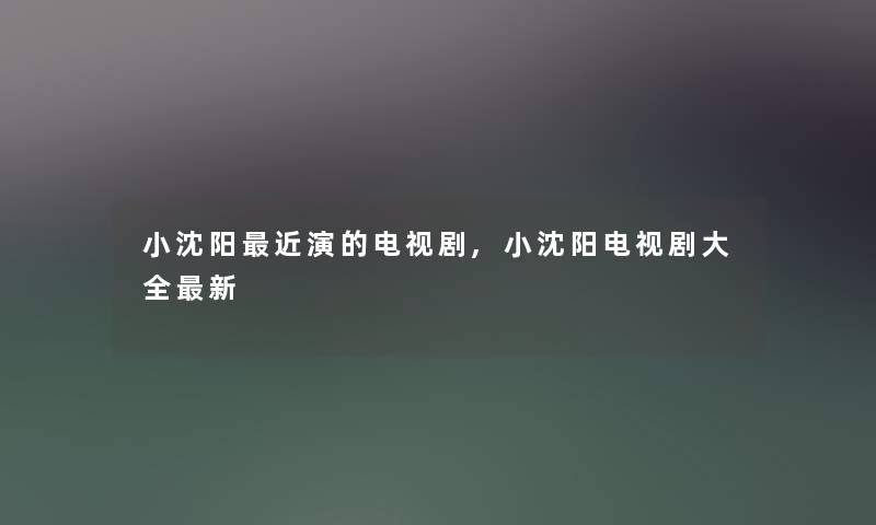小沈阳近演的电视剧,小沈阳电视剧大全新 小沈阳近演的电视剧,小沈阳电视剧大全新