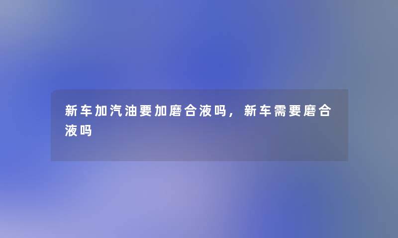 新车加汽油要加磨合液吗,新车需要磨合液吗 新车加汽油要加磨合液吗,新车需要磨合液吗