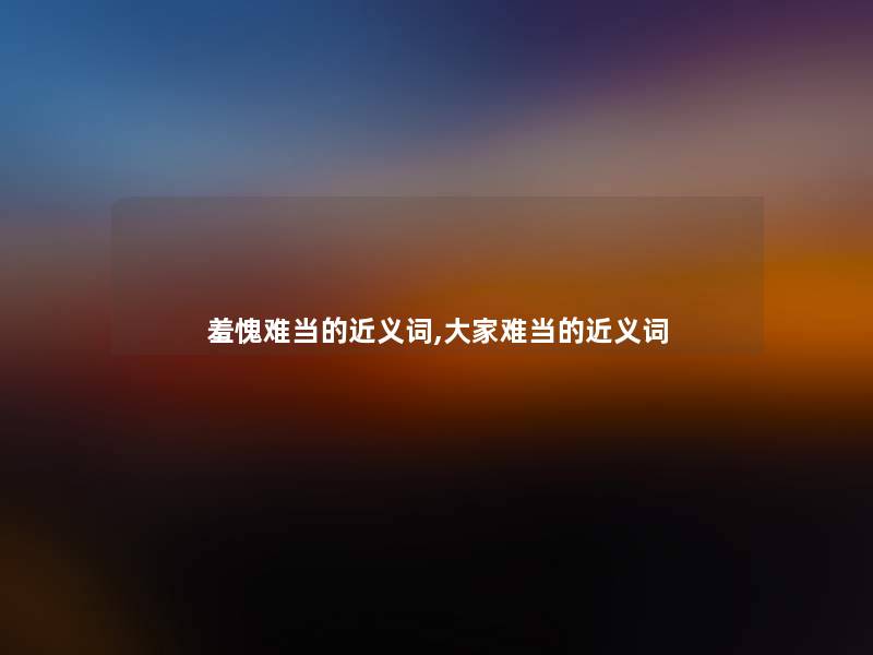 羞愧难当的近义词,大家难当的近义词 羞愧难当的近义词,大家难当的近义词