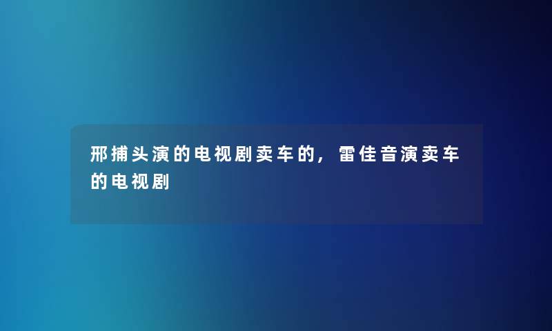 邢捕头演的电视剧卖车的,雷佳音演卖车的电视剧 邢捕头演的电视剧卖车的,雷佳音演卖车的电视剧