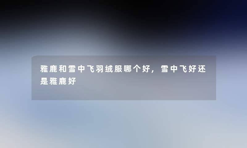 雅鹿和雪中飞羽绒服哪个好,雪中飞好还是雅鹿好 雅鹿和雪中飞羽绒服哪个好,雪中飞好还是雅鹿好