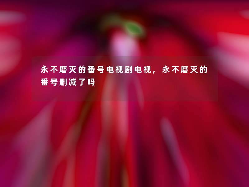 永不磨灭的番号电视剧电视,永不磨灭的番号删减了吗 永不磨灭的番号电视剧电视,永不磨灭的番号删减了吗