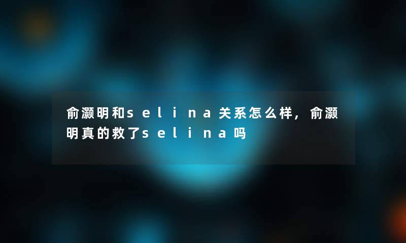 俞灏明和selina关系怎么样,俞灏明真的救了selina吗 俞灏明和selina关系怎么样,俞灏明真的救了selina吗