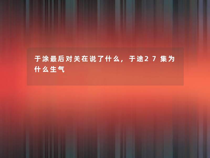 于涂这里要说对关在说了什么,于途27集为什么生气 于涂这里要说对关在说了什么,于途27集为什么生气