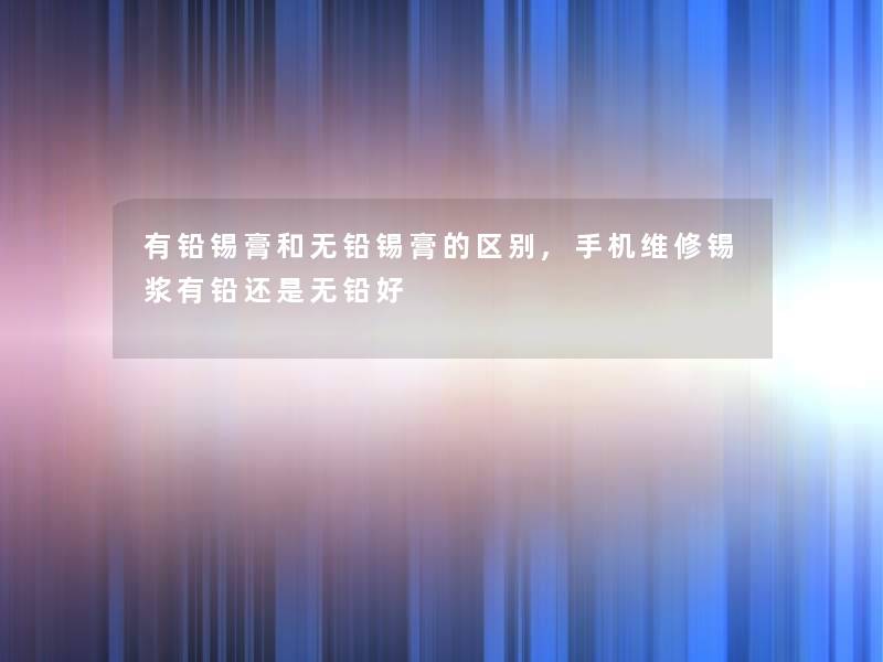 有铅锡膏和无铅锡膏的区别,手机维修锡浆有铅还是无铅好 有铅锡膏和无铅锡膏的区别,手机维修锡浆有铅还是无铅好
