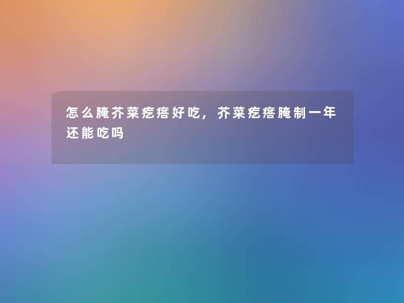怎么腌芥菜疙瘩好吃,芥菜疙瘩腌制一年还能吃吗 怎么腌芥菜疙瘩好吃,芥菜疙瘩腌制一年还能吃吗