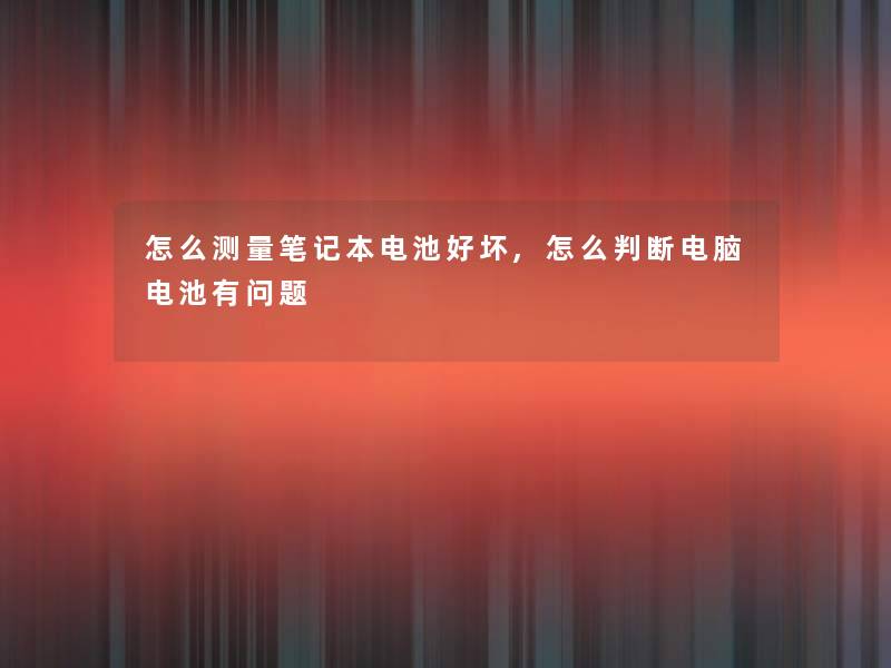 怎么测量笔记本电池好坏,怎么判断电脑电池有问题 怎么测量笔记本电池好坏,怎么判断电脑电池有问题