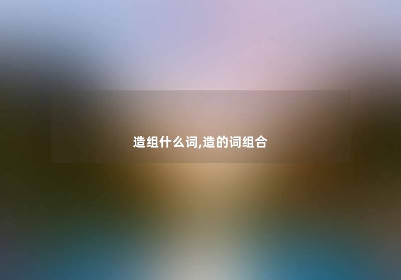 造组什么词,造的词组合 造组什么词,造的词组合