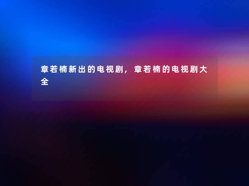 章若楠新出的电视剧,章若楠的电视剧大全 章若楠新出的电视剧,章若楠的电视剧大全