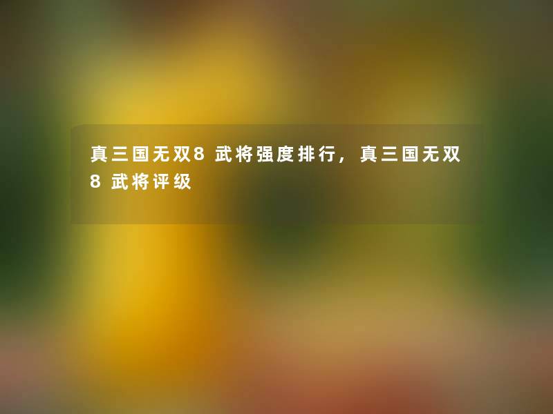 真三国无双8武将强度整理,真三国无双8武将评级 真三国无双8武将强度整理,真三国无双8武将评级