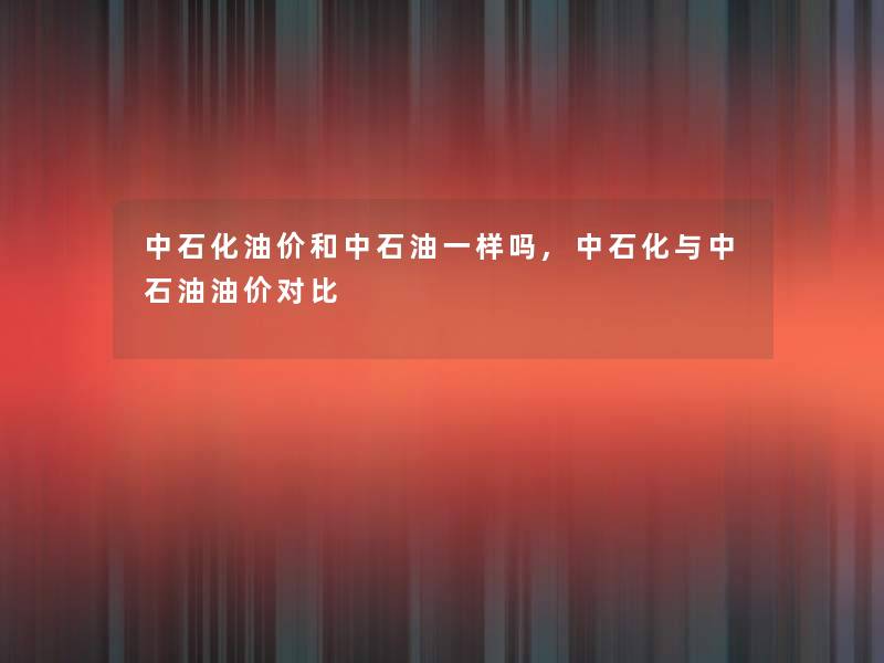 中石化油价和中石油一样吗,中石化与中石油油价对比