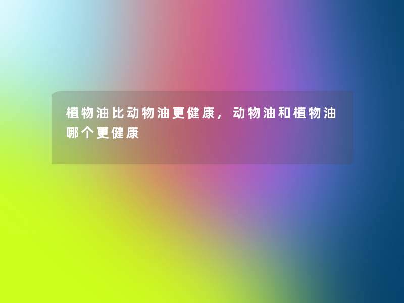 植物油比动物油更健康,动物油和植物油哪个更健康
